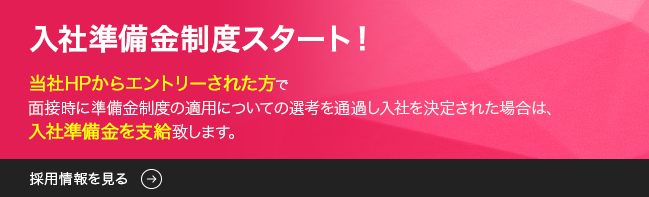 入社準備金制度スタート 当社HPからエントリーされた方で面接時に準備金制度の適用についての選考を通過し入社を決定された場合は、入社準備金10万円を支給致します。