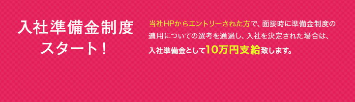 入社準備金制度スタート！ タイレルシステムズのWebサイトからエントリーされた方で、面接時に準備金制度の適用についての選考を通過し、入社を決定された場合は、入社準備金として10万円支給致します。