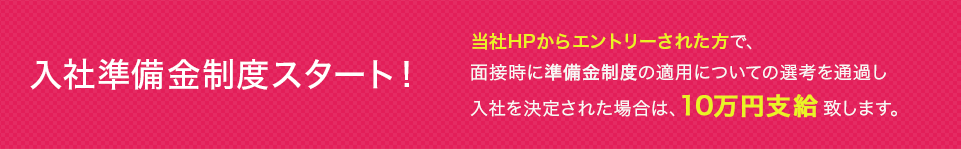 入社準備金制度スタート！ タイレルシステムズのWebサイトからエントリーされた方で、面接時に準備金制度の適用についての選考を通過し、入社を決定された場合は、入社準備金として10万円支給致します。